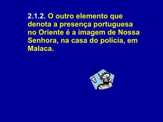 2.1.2.  O outro elemento que denota a presença portuguesa no Oriente é a imagem de Nossa Senhora, na casa do polícia, em Malaca. 