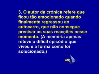 3.  O autor da crónica refere que ficou tão emocionado quando finalmente regressou ao autocarro, que não consegue precisar as suas reacções nesse momento.  (A memória apenas reteve o difícil episódio que viveu e a forma como foi solucionado.)  
