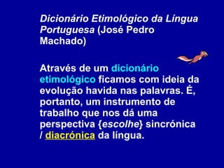 Dicionário Etimológico da Língua Portuguesa  (José Pedro Machado) Através de um  dicionário etimológico  ficamos com ideia da evolução havida nas palavras. É, portanto, um instrumento de trabalho que nos dá uma perspectiva { escolhe } sincrónica /  diacrónica  da língua.  
