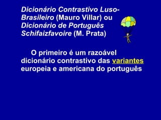 Dicionário Contrastivo Luso-Brasileiro  (Mauro Villar) ou  Dicionário de Português   Schifaizfavoire  (M. Prata) O primeiro é um razoável dicionário contrastivo das  variantes  europeia e americana do português  