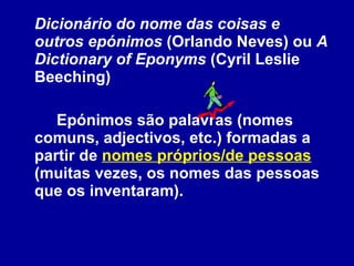 Dicionário do nome das coisas e outros epónimos  (Orlando Neves) ou  A Dictionary of Eponyms  (Cyril Leslie Beeching) Epónimos são palavras (nomes comuns, adjectivos, etc.) formadas a partir de  nomes próprios/de pessoas  (muitas vezes, os nomes das pessoas que os inventaram).  