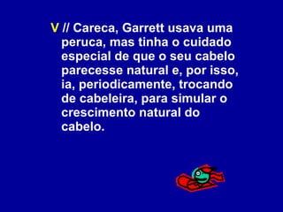 V  // Careca, Garrett usava uma peruca, mas tinha o cuidado especial de que o seu cabelo parecesse natural e, por isso, ia, periodicamente, trocando de cabeleira, para simular o crescimento natural do cabelo. 