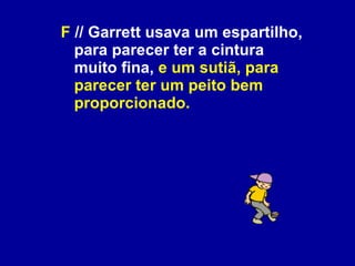 F  // Garrett usava um espartilho, para parecer ter a cintura muito fina,  e um sutiã, para parecer ter um peito bem proporcionado. 