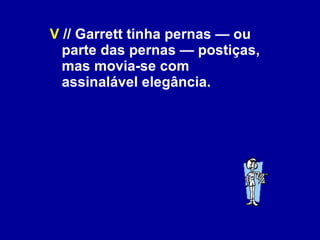 V  // Garrett tinha pernas — ou parte das pernas — postiças, mas movia-se com assinalável elegância. 
