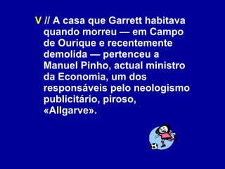 V  // A casa que Garrett habitava quando morreu — em Campo de Ourique e recentemente demolida — pertenceu a Manuel Pinho, actual ministro da Economia, um dos responsáveis pelo neologismo publicitário, piroso, «Allgarve». 