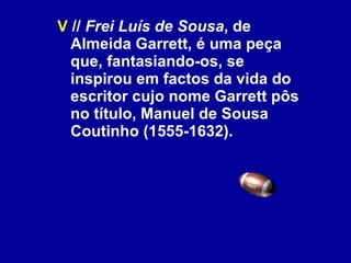 V  //  Frei Luís de Sousa , de Almeida Garrett, é uma peça que, fantasiando-os, se inspirou em factos da vida do escritor cujo nome Garrett pôs no título, Manuel de Sousa Coutinho (1555-1632). 