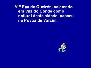 V  // Eça de Queirós, aclamado em Vila do Conde como natural desta cidade, nasceu na Póvoa de Varzim. 