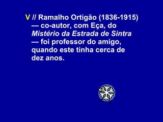 V  // Ramalho Ortigão (1836-1915) — co-autor, com Eça, do  Mistério da Estrada de Sintra  — foi professor do amigo, quando este tinha cerca de dez anos. 