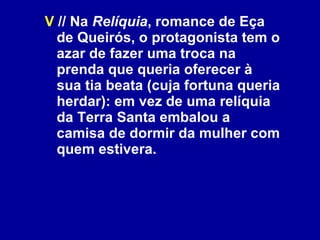 V  // Na  Relíquia , romance de Eça de Queirós, o protagonista tem o azar de fazer uma troca na prenda que queria oferecer à sua tia beata (cuja fortuna queria herdar): em vez de uma relíquia da Terra Santa embalou a camisa de dormir da mulher com quem estivera. 