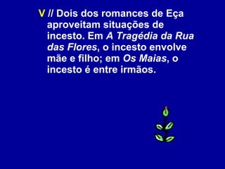 V  // Dois dos romances de Eça aproveitam situações de incesto. Em  A Tragédia da Rua das Flores , o incesto envolve mãe e filho; em  Os Maias , o incesto é entre irmãos.  
