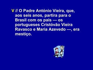 V  // O Padre António Vieira, que, aos seis anos, partira para o Brasil com os pais — os portugueses Cristóvão Vieira Ravasco e Maria Azevedo —, era mestiço. 