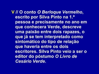 V  // O conto  O Berloque Vermelho , escrito por Silva Pinto na 1.ª pessoa e precisamente no ano em que conhecera Verde, descreve uma paixão entre dois rapazes, o que já se tem interpretado como sintomático do tipo de relação que haveria entre os dois escritores. Silva Pinto veio a ser o editor do póstumo  O Livro de Cesário Verde .  