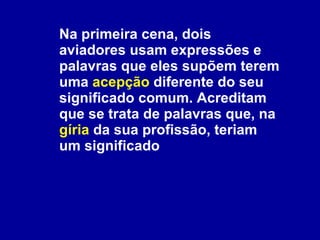 Na primeira cena, dois aviadores usam expressões e palavras que eles supõem terem uma  acepção  diferente do seu significado comum. Acreditam que se trata de palavras que, na  gíria  da sua profissão, teriam um significado 