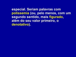 especial. Seriam palavras com  polissemia  (ou, pelo menos, com um segundo sentido, mais  figurado , além do seu valor primeiro, o  denotativo ).   