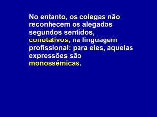 No entanto, os colegas não reconhecem os alegados segundos sentidos,  conotativos , na linguagem profissional: para eles, aquelas expressões são  monossémicas .  