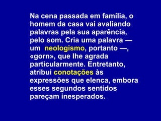 Na cena passada em família, o homem da casa vai avaliando palavras pela sua aparência, pelo som. Cria uma palavra — um  neologismo , portanto —, «gorn», que lhe agrada particularmente. Entretanto, atribui  conotações  às expressões que elenca, embora esses segundos sentidos pareçam inesperados.  