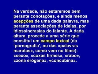 Na verdade, não estaremos bem perante conotações, e ainda menos  acepções  de uma dada palavra, mas perante associações de ideias, por idiossincrasias do falante. A dada altura, procede a uma série que constitui um  campo lexical  (da ‘pornografia’, ou das «palavras marotas», como vem no filme): «sexo», «coxas firmes», «rabo», «zona erógena», «concubina».  