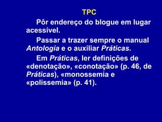 TPC Pôr endereço do blogue em lugar acessível.  Passar a trazer sempre o manual  Antologia  e o auxiliar  Práticas .  Em  Práticas , ler definições de «denotação», «conotação» (p. 46, de  Práticas ), «monossemia e «polissemia» (p. 41).  