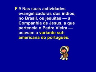 F  // Nas suas actividades evangelizadoras dos índios, no Brasil, os jesuítas — a Companhia de Jesus, a que pertencia o Padre Vieira — usavam a  variante sul-americana do português.   
