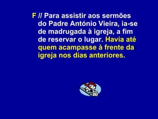 F  // Para assistir aos sermões do Padre António Vieira, ia-se de madrugada à igreja, a fim de reservar o lugar.  Havia até quem acampasse à frente da igreja nos dias anteriores. 
