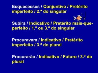 Esquecesses /  Conjuntivo / Pretérito imperfeito / 2.ª do singular Subira /  Indicativo / Pretérito mais-que-perfeito / 1.ª ou 3.ª do singular Procuravam /  Indicativo / Pretérito imperfeito / 3.ª do plural Procurarão /  Indicativo / Futuro / 3.ª do plural 