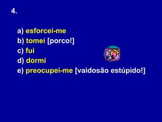 4.  a)  esforcei-me   b)  tomei  [porco!]  c)  fui   d)  dormi   e)  preocupei-me  [vaidosão estúpido!]   