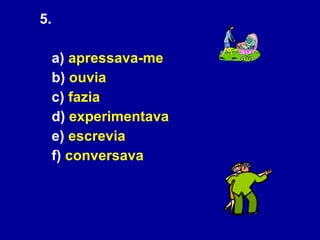 5.  a)  apressava-me   b)  ouvia c)  fazia   d)  experimentava   e)  escrevia   f)  conversava 