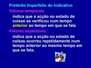 Pretérito Imperfeito do Indicativo Valores temporais indica que a acção ou estado de coisas se verificou num tempo  anterior  ao tempo em que se fala Valores aspectuais   indica que a acção ou estado de coisas ocorreu repetidamente num tempo anterior ao mesmo tempo em que se fala.   
