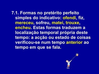 7.1. Formas no pretérito perfeito simples do indicativo:  ofendi , fiz,  mereceu , sofreu,  matei ,  trouxe ,  encheu . Estas formas traduzem a localização temporal própria deste tempo: a acção ou estado de coisas verificou-se num tempo  anterior  ao tempo em que se fala.  