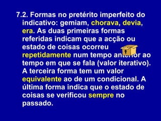 7.2. Formas no pretérito imperfeito do indicativo: gemiam,  chorava ,  devia ,  era . As duas primeiras formas referidas indicam que a acção ou estado de coisas ocorreu  repetidamente  num tempo anterior ao tempo em que se fala (valor iterativo). A terceira forma tem um valor  equivalente  ao de um condicional. A última forma indica que o estado de coisas se verificou  sempre  no passado. 