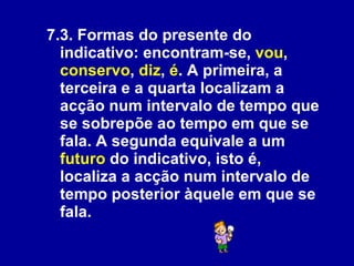 7.3. Formas do presente do indicativo: encontram-se,  vou ,  conservo ,  diz ,  é . A primeira, a terceira e a quarta localizam a acção num intervalo de tempo que se sobrepõe ao tempo em que se fala. A segunda equivale a um  futuro  do indicativo, isto é, localiza a acção num intervalo de tempo posterior àquele em que se fala.  