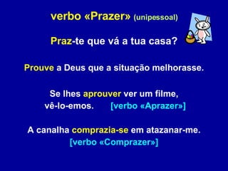 verbo «Prazer»   (unipessoal) Praz -te que vá a tua casa? Prouve  a Deus que a situação melhorasse. Se lhes  aprouver  ver um filme, vê-lo-emos.  [verbo «Aprazer»] A canalha  comprazia-se  em atazanar-me. [verbo «Comprazer»] 