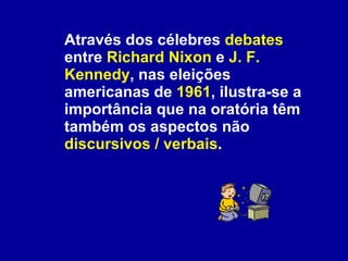 Através dos célebres  debates  entre  Richard Nixon  e  J. F. Kennedy , nas eleições americanas de  1961 , ilustra-se a importância que na oratória têm também os aspectos não  discursivos / verbais . 