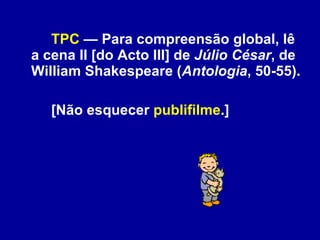 TPC  — Para compreensão global, lê a cena II [do Acto III] de  Júlio César , de William Shakespeare ( Antologia , 50-55).  [Não esquecer  publifilme .] 