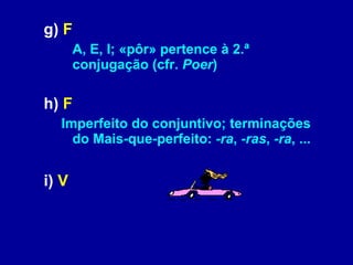 g)  F   A, E, I; «pôr» pertence à 2.ª conjugação (cfr.  Poer )  h)  F   Imperfeito do conjuntivo; terminações do Mais-que-perfeito:  -ra ,  -ras ,  -ra , ...   i)  V   