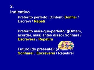 2.  Indicativo Pretérito perfeito: (Ontem)  Sonhei  / Escrevi /  Repeti Pretérito mais-que-perfeito: ([Ontem, acordei, mas] antes disso) Sonhara /  Escrevera  /  Repetira   Futuro (do presente): (Amanhã)  Sonharei  /  Escreverei  / Repetirei 