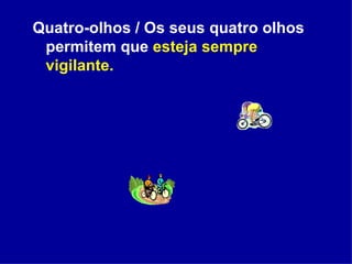 Quatro-olhos / Os seus quatro olhos permitem que  esteja sempre vigilante. 