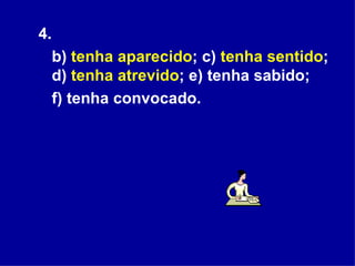 4.  b)  tenha aparecido ; c)  tenha sentido ; d)  tenha atrevido ; e) tenha sabido;  f) tenha convocado.  