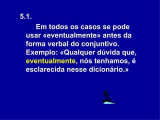 5.1.  Em todos os casos se pode usar «eventualmente» antes da forma verbal do conjuntivo. Exemplo: «Qualquer dúvida que,  eventualmente , nós tenhamos, é esclarecida nesse dicionário.» 