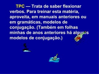 TPC  — Trata de saber flexionar verbos. Para treinar esta matéria, aproveita, em manuais anteriores ou em gramáticas, modelos de conjugação.   (Também em folhas minhas de anos anteriores há algures modelos de conjugação.)  