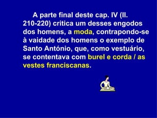 A parte final deste cap. IV (ll. 210-220) critica um desses engodos dos homens, a  moda , contrapondo-se à vaidade dos homens o exemplo de Santo António, que, como vestuário, se contentava com  burel e corda / as vestes franciscanas . 