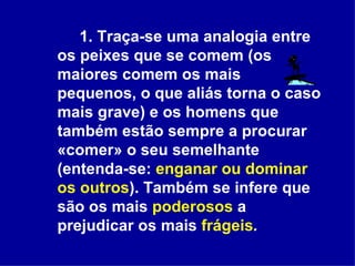 1. Traça-se uma analogia entre os peixes que se comem (os maiores comem os mais pequenos, o que aliás torna o caso mais grave) e os homens que também estão sempre a procurar «comer» o seu semelhante (entenda-se:  enganar ou dominar os outros ). Também se infere que são os mais  poderosos  a prejudicar os mais  frágeis .   