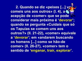 2. Quando se diz «peixes [...] vos comeis uns aos outros» (l. 4), a acepção de «comer» que se pode considerar mais próxima é ‘ devorar ’; quando se pergunta «Cuidais que só os Tapuias se comem uns aos outros?» (ll. 21-22), «comer» equivale a ‘ devorar ’; em «andarem buscando os homens [...] como se hão-de comer» (ll. 26-27), «comer» tem o sentido de ‘ enganar, trair, explorar ’.  