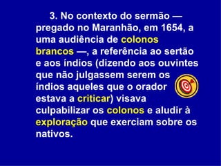 3. No contexto do sermão — pregado no Maranhão, em 1654, a uma audiência de  colonos brancos  —, a referência ao sertão e aos índios (dizendo aos ouvintes que não julgassem serem os índios aqueles que o orador estava a  criticar ) visava culpabilizar os  colonos  e aludir à  exploração  que exerciam sobre os nativos.   