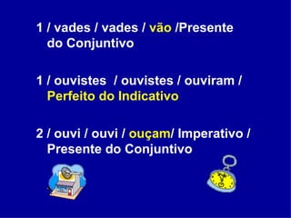 1 / vades / vades /  vão  /Presente do Conjuntivo 1 / ouvistes  / ouvistes / ouviram /  Perfeito do Indicativo 2 / ouvi / ouvi /  ouçam / Imperativo / Presente do Conjuntivo 