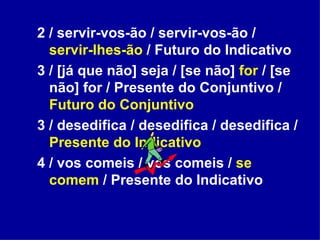 2 / servir-vos-ão / servir-vos-ão /  servir-lhes-ão  / Futuro do Indicativo 3 / [já que não] seja / [se não]  for  / [se não] for / Presente do Conjuntivo /  Futuro do Conjuntivo 3 / desedifica / desedifica / desedifica /  Presente do Indicativo 4 / vos comeis / vos comeis /  se comem  / Presente do Indicativo 