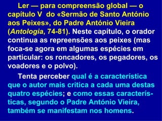 Ler — para compreensão global — o capítulo V  do «Sermão de Santo António aos Peixes», do Padre António Vieira ( Antologia , 74-81).  Neste capítulo, o orador continua as repreensões aos peixes (mas foca-se agora em algumas espécies em particular: os roncadores, os pegadores, os voadores e o polvo).  Tenta perceber  qual é a característica que o autor mais critica a cada uma destas quatro espécies ; e  como essas caracterís-ticas, segundo o Padre António Vieira, também se manifestam nos homens .  