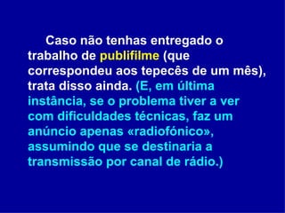 Caso não tenhas entregado o trabalho de  publifilme  (que correspondeu aos tepecês de um mês), trata disso ainda.  (E, em última instância, se o problema tiver a ver com dificuldades técnicas, faz um anúncio apenas «radiofónico», assumindo que se destinaria a transmissão por canal de rádio.)  