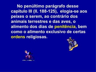 No penúltimo parágrafo desse capítulo III (ll. 188-125),  elogia-se aos peixes o serem, ao contrário dos animais terrestres e das aves, o alimento dos dias de  penitência , bem como o alimento exclusivo de certas  ordens  religiosas . 