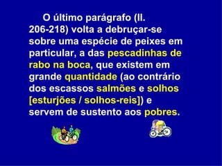 O último parágrafo (ll. 206-218) volta a debruçar-se sobre uma espécie de peixes em particular, a das  pescadinhas de rabo na boca , que existem em grande  quantidade  (ao contrário dos escassos  salmões  e  solhos [esturjões / solhos-reis] ) e servem de sustento aos  pobres . 